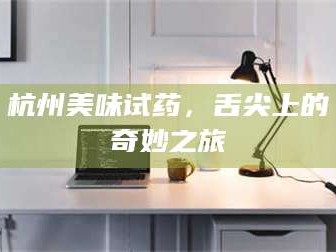赤壁杭州美味试药，舌尖上的奇妙之旅