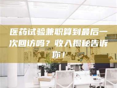 赤壁医药试验兼职算到最后一次回访吗？收入揭秘告诉你！