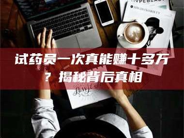 赤壁试药员一次真能赚十多万？揭秘背后真相