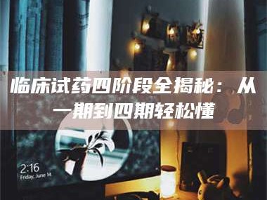 赤壁临床试药四阶段全揭秘：从一期到四期轻松懂