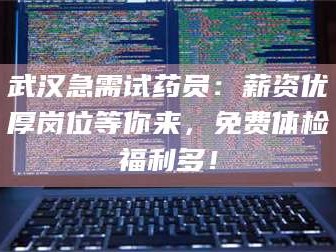 赤壁武汉急需试药员：薪资优厚岗位等你来，免费体检福利多！