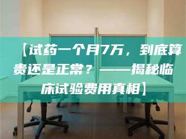 赤壁【试药一个月7万，到底算贵还是正常？——揭秘临床试验费用真相】