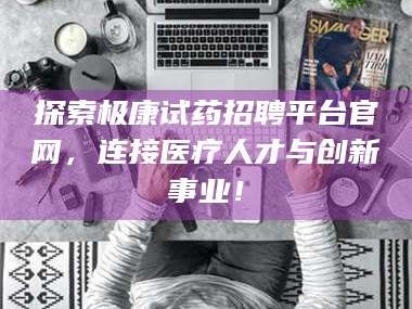 赤壁探索极康试药招聘平台官网，连接医疗人才与创新事业！