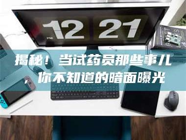 赤壁揭秘！当试药员那些事儿，你不知道的暗面曝光