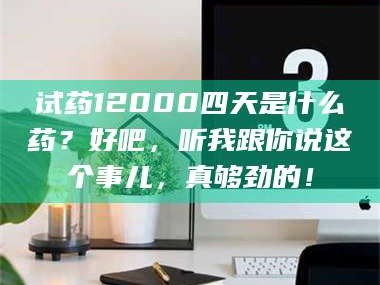 赤壁试药12000四天是什么药？好吧，听我跟你说这个事儿，真够劲的！