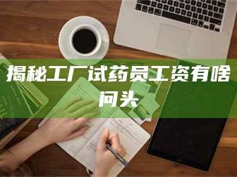 赤壁揭秘工厂试药员工资有啥问头