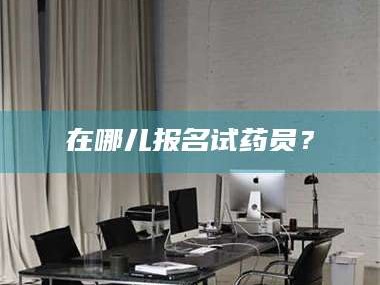 赤壁在哪儿报名试药员？