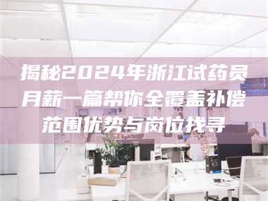 赤壁揭秘2024年浙江试药员月薪一篇帮你全覆盖补偿范围优势与岗位找寻