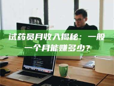 赤壁试药员月收入揭秘：一般一个月能赚多少？