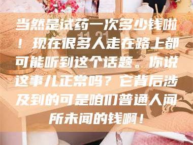 赤壁当然是试药一次多少钱啦！现在很多人走在路上都可能听到这个话题。你说这事儿正常吗？它背后涉及到的可是咱们普通人闻所未闻的钱啊！