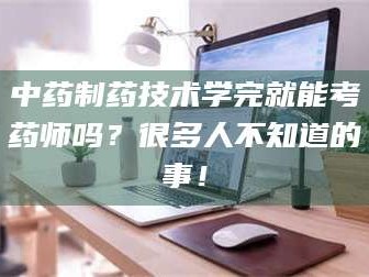 赤壁中药制药技术学完就能考药师吗？很多人不知道的事！