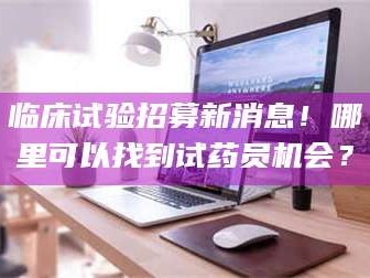 赤壁临床试验招募新消息！哪里可以找到试药员机会？