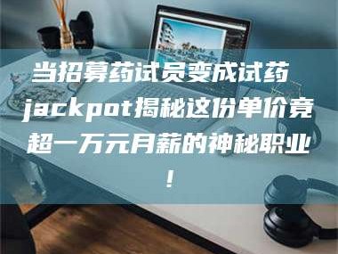 赤壁当招募药试员变成试药 jackpot揭秘这份单价竟超一万元月薪的神秘职业!