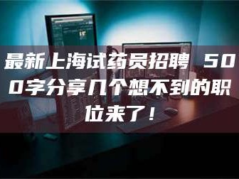 赤壁最新上海试药员招聘 500字分享几个想不到的职位来了！
