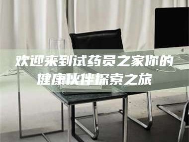 赤壁欢迎来到试药员之家你的健康伙伴探索之旅