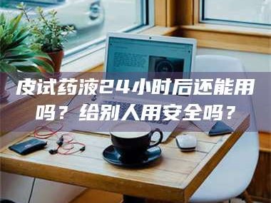 赤壁皮试药液24小时后还能用吗？给别人用安全吗？