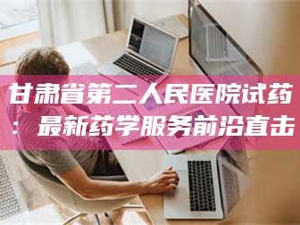 赤壁甘肃省第二人民医院试药：最新药学服务前沿直击