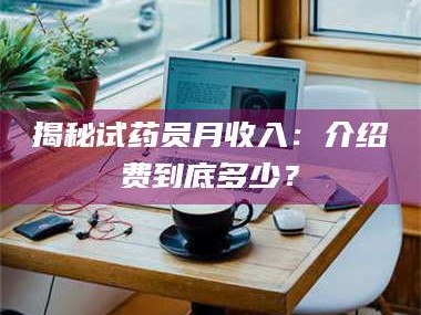 赤壁揭秘试药员月收入：介绍费到底多少？