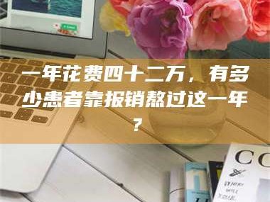 赤壁一年花费四十二万，有多少患者靠报销熬过这一年？