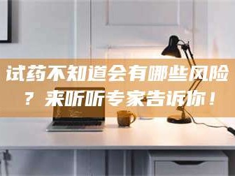 赤壁试药不知道会有哪些风险？来听听专家告诉你！