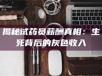 赤壁揭秘试药员薪酬真相：生死背后的灰色收入