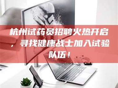 赤壁杭州试药员招聘火热开启，寻找健康战士加入试验队伍！