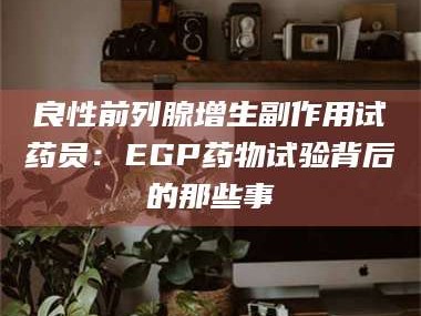 赤壁良性前列腺增生副作用试药员：EGP药物试验背后的那些事