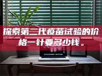 赤壁探索第二代疫苗试验的价格一针要多少钱。