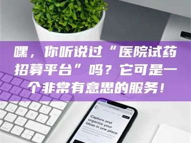 赤壁嘿，你听说过“医院试药招募平台”吗？它可是一个非常有意思的服务！