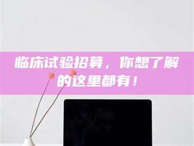 赤壁临床试验招募，你想了解的这里都有！