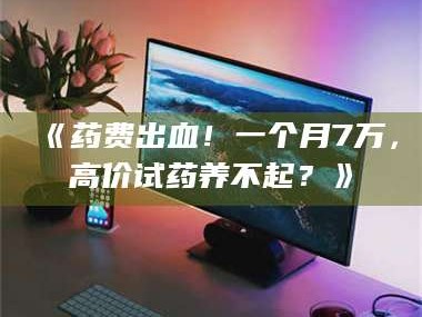 赤壁《药费出血！一个月7万，高价试药养不起？》