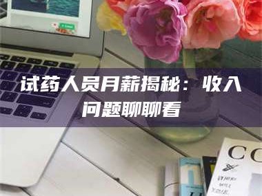 赤壁试药人员月薪揭秘：收入问题聊聊看