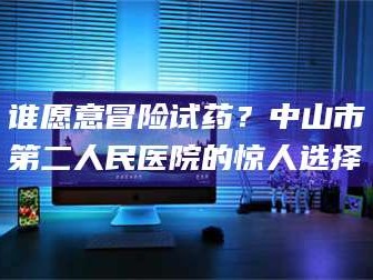 赤壁谁愿意冒险试药？中山市第二人民医院的惊人选择
