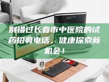 赤壁别错过长春市中医院的试药招募电话，健康探索新机会！