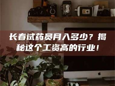 赤壁长春试药员月入多少？揭秘这个工资高的行业！