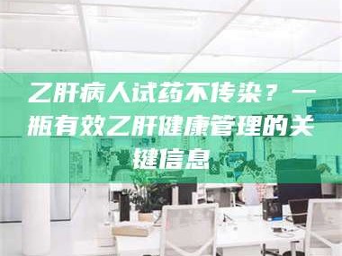 赤壁乙肝病人试药不传染？一瓶有效乙肝健康管理的关键信息