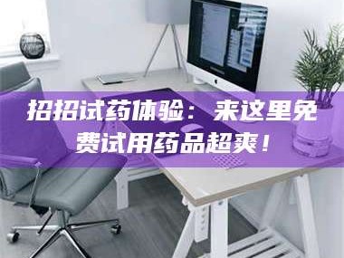 赤壁招招试药体验：来这里免费试用药品超爽！
