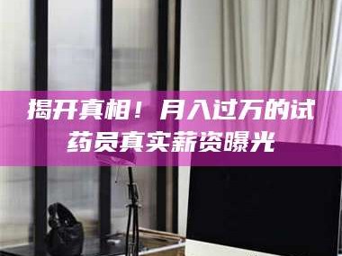 赤壁揭开真相！月入过万的试药员真实薪资曝光