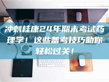 赤壁冲刺桂康24年期末考试药理学！这些备考技巧助你轻松过关！