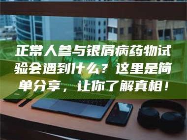 赤壁正常人参与银屑病药物试验会遇到什么？这里是简单分享，让你了解真相！