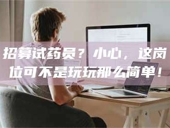 赤壁招募试药员？小心，这岗位可不是玩玩那么简单！