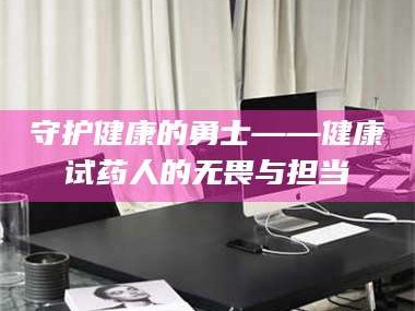 赤壁守护健康的勇士——健康试药人的无畏与担当