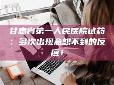 赤壁甘肃省第一人民医院试药：多次出现意想不到的反应！