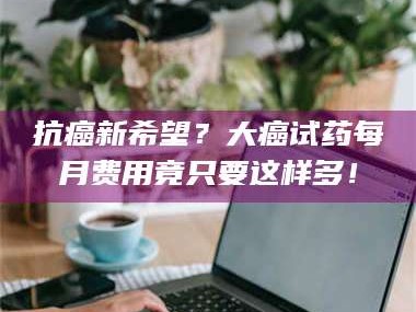 赤壁抗癌新希望？大癌试药每月费用竟只要这样多！