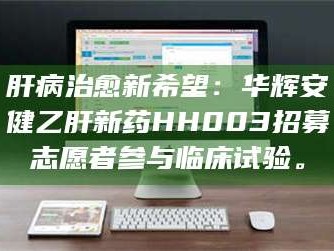 赤壁肝病治愈新希望：华辉安健乙肝新药HH003招募志愿者参与临床试验。