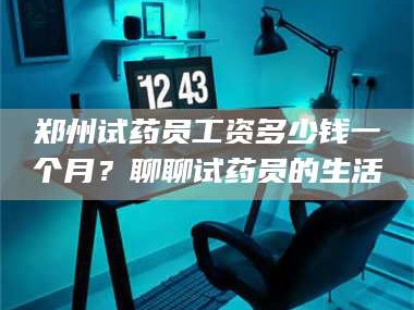 赤壁郑州试药员工资多少钱一个月？聊聊试药员的生活