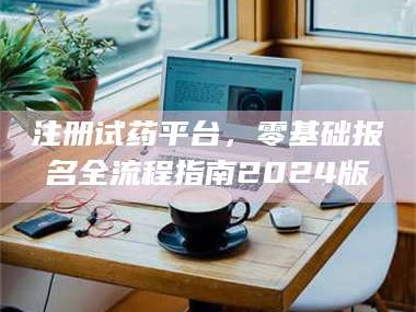 赤壁注册试药平台，零基础报名全流程指南2024版