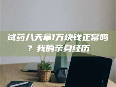 赤壁试药八天拿1万块钱正常吗？我的亲身经历