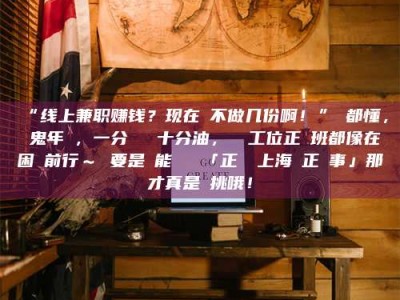 赤壁“线上兼职赚钱？现在誰不做几份啊！”誰都懂，這鬼年頭，一分錢難頂十分油，討個工位正經班都像在困難前行～ 要是還能學會點「正經線上海賺正經事」那才真是會挑哦！