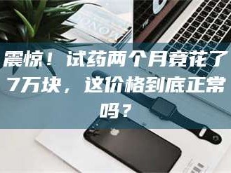 赤壁震惊！试药两个月竟花了7万块，这价格到底正常吗？